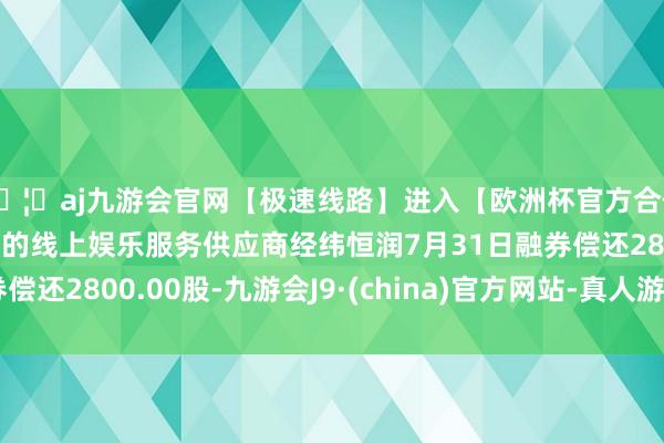 🦄aj九游会官网【极速线路】进入【欧洲杯官方合作网站】华人市场最大的线上娱乐服务供应商经纬恒润7月31日融券偿还2800.00股-九游会J9·(china)官方网站-真人游戏第一品牌