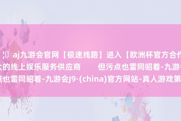 🦄aj九游会官网【极速线路】进入【欧洲杯官方合作网站】华人市场最大的线上娱乐服务供应商        但污点也雷同昭着-九游会J9·(china)官方网站-真人游戏第一品牌