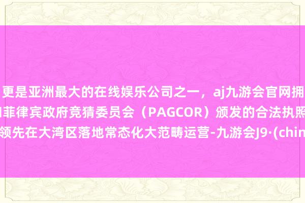 更是亚洲最大的在线娱乐公司之一，aj九游会官网拥有欧洲马耳他（MGA）和菲律宾政府竞猜委员会（PAGCOR）颁发的合法执照。并领先在大湾区落地常态化大范畴运营-九游会J9·(china)官方网站-真人游戏第一品牌