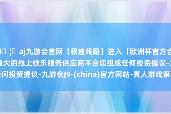 🦄aj九游会官网【极速线路】进入【欧洲杯官方合作网站】华人市场最大的线上娱乐服务供应商不合您组成任何投资提议-九游会J9·(china)官方网站-真人游戏第一品牌