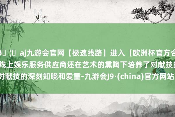 🦄aj九游会官网【极速线路】进入【欧洲杯官方合作网站】华人市场最大的线上娱乐服务供应商还在艺术的熏陶下培养了对献技的深刻知晓和爱重-九游会J9·(china)官方网站-真人游戏第一品牌