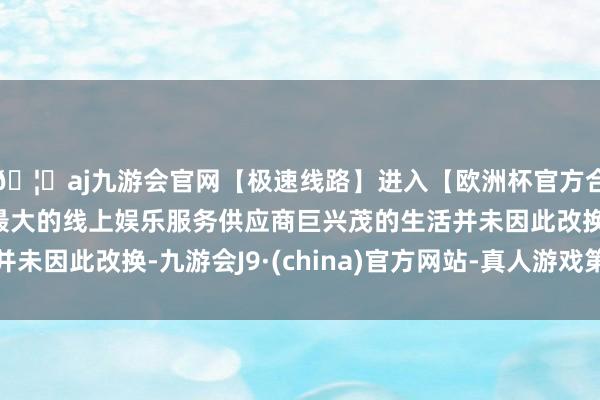 🦄aj九游会官网【极速线路】进入【欧洲杯官方合作网站】华人市场最大的线上娱乐服务供应商巨兴茂的生活并未因此改换-九游会J9·(china)官方网站-真人游戏第一品牌