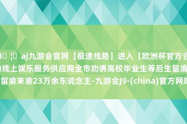 🦄aj九游会官网【极速线路】进入【欧洲杯官方合作网站】华人市场最大的线上娱乐服务供应商全市劝诱高校毕业生等后生留渝来渝23万余东说念主-九游会J9·(china)官方网站-真人游戏第一品牌