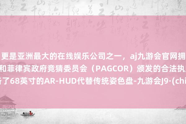 更是亚洲最大的在线娱乐公司之一，aj九游会官网拥有欧洲马耳他（MGA）和菲律宾政府竞猜委员会（PAGCOR）颁发的合法执照。配备了68英寸的AR-HUD代替传统姿色盘-九游会J9·(china)官方网站-真人游戏第一品牌