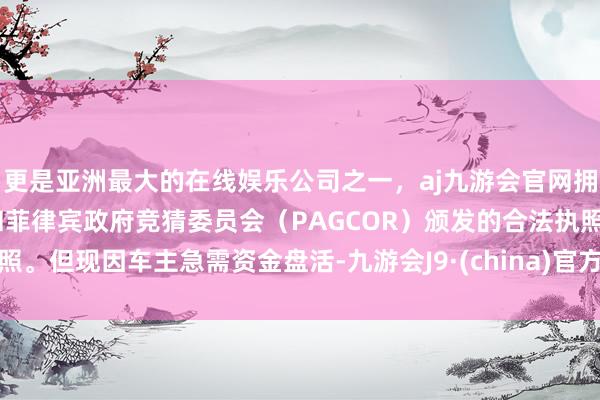 更是亚洲最大的在线娱乐公司之一，aj九游会官网拥有欧洲马耳他（MGA）和菲律宾政府竞猜委员会（PAGCOR）颁发的合法执照。但现因车主急需资金盘活-九游会J9·(china)官方网站-真人游戏第一品牌