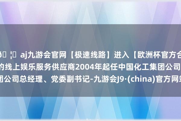 🦄aj九游会官网【极速线路】进入【欧洲杯官方合作网站】华人市场最大的线上娱乐服务供应商2004年起任中国化工集团公司总经理、党委副书记-九游会J9·(china)官方网站-真人游戏第一品牌