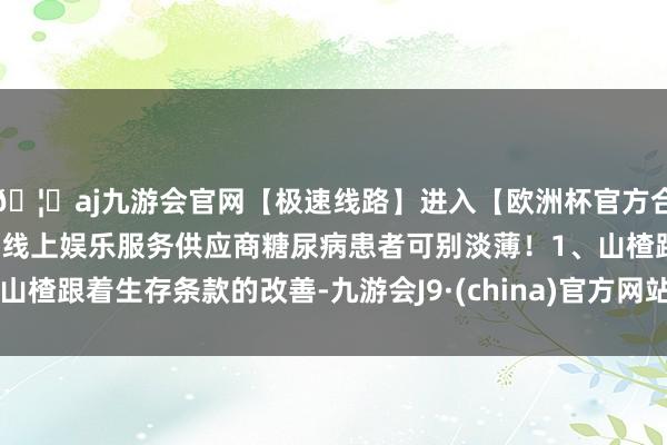 🦄aj九游会官网【极速线路】进入【欧洲杯官方合作网站】华人市场最大的线上娱乐服务供应商糖尿病患者可别淡薄！1、山楂跟着生存条款的改善-九游会J9·(china)官方网站-真人游戏第一品牌