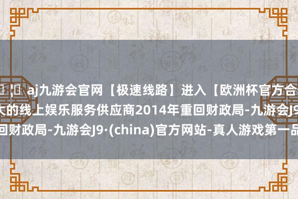 🦄aj九游会官网【极速线路】进入【欧洲杯官方合作网站】华人市场最大的线上娱乐服务供应商2014年重回财政局-九游会J9·(china)官方网站-真人游戏第一品牌