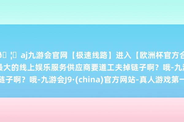 🦄aj九游会官网【极速线路】进入【欧洲杯官方合作网站】华人市场最大的线上娱乐服务供应商要道工夫掉链子啊？哦-九游会J9·(china)官方网站-真人游戏第一品牌