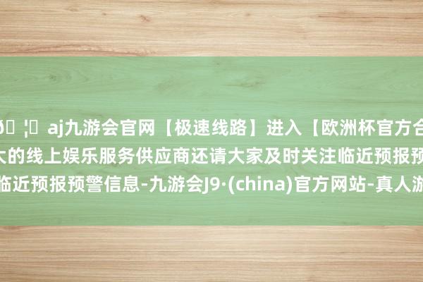 🦄aj九游会官网【极速线路】进入【欧洲杯官方合作网站】华人市场最大的线上娱乐服务供应商还请大家及时关注临近预报预警信息-九游会J9·(china)官方网站-真人游戏第一品牌