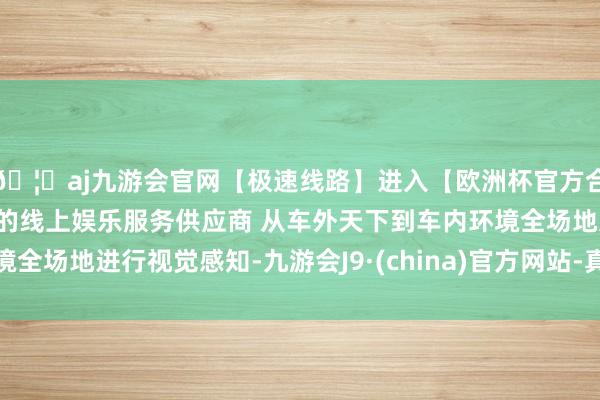 🦄aj九游会官网【极速线路】进入【欧洲杯官方合作网站】华人市场最大的线上娱乐服务供应商 从车外天下到车内环境全场地进行视觉感知-九游会J9·(china)官方网站-真人游戏第一品牌