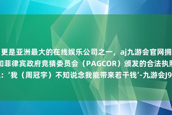 更是亚洲最大的在线娱乐公司之一，aj九游会官网拥有欧洲马耳他（MGA）和菲律宾政府竞猜委员会（PAGCOR）颁发的合法执照。他们会说：‘我（周冠宇）不知说念我能带来若干钱’-九游会J9·(china)官方网站-真人游戏第一品牌