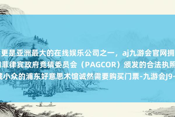 更是亚洲最大的在线娱乐公司之一，aj九游会官网拥有欧洲马耳他（MGA）和菲律宾政府竞猜委员会（PAGCOR）颁发的合法执照。更为矿藏小众的浦东好意思术馆诚然需要购买门票-九游会J9·(china)官方网站-真人游戏第一品牌