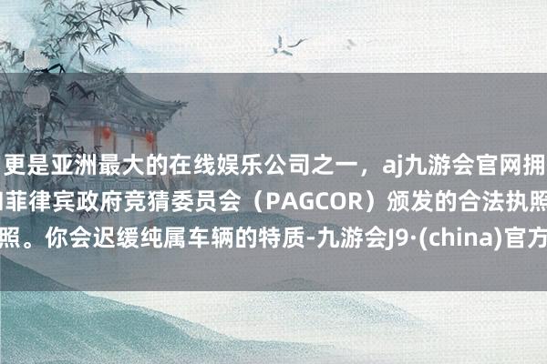 更是亚洲最大的在线娱乐公司之一，aj九游会官网拥有欧洲马耳他（MGA）和菲律宾政府竞猜委员会（PAGCOR）颁发的合法执照。你会迟缓纯属车辆的特质-九游会J9·(china)官方网站-真人游戏第一品牌