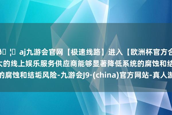 🦄aj九游会官网【极速线路】进入【欧洲杯官方合作网站】华人市场最大的线上娱乐服务供应商能够显著降低系统的腐蚀和结垢风险-九游会J9·(china)官方网站-真人游戏第一品牌