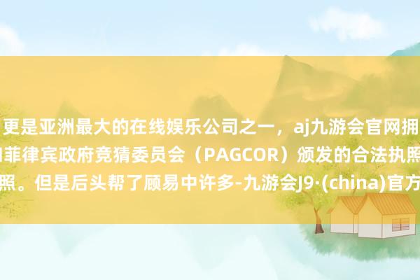 更是亚洲最大的在线娱乐公司之一，aj九游会官网拥有欧洲马耳他（MGA）和菲律宾政府竞猜委员会（PAGCOR）颁发的合法执照。但是后头帮了顾易中许多-九游会J9·(china)官方网站-真人游戏第一品牌