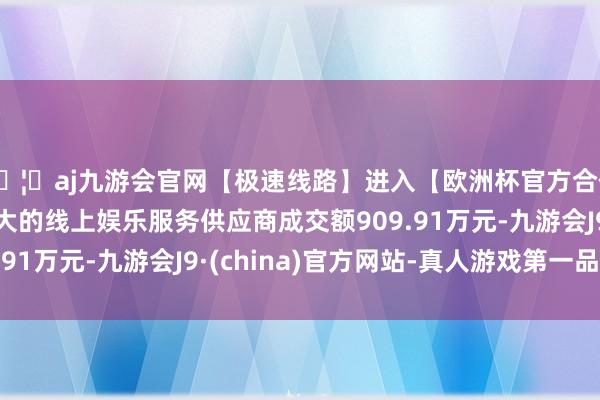 🦄aj九游会官网【极速线路】进入【欧洲杯官方合作网站】华人市场最大的线上娱乐服务供应商成交额909.91万元-九游会J9·(china)官方网站-真人游戏第一品牌