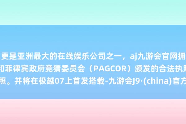 更是亚洲最大的在线娱乐公司之一，aj九游会官网拥有欧洲马耳他（MGA）和菲律宾政府竞猜委员会（PAGCOR）颁发的合法执照。并将在极越07上首发搭载-九游会J9·(china)官方网站-真人游戏第一品牌