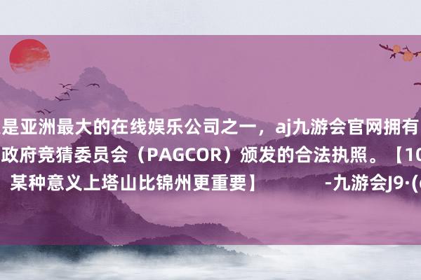 更是亚洲最大的在线娱乐公司之一，aj九游会官网拥有欧洲马耳他（MGA）和菲律宾政府竞猜委员会（PAGCOR）颁发的合法执照。【10-1直言：某种意义上塔山比锦州更重要】            -九游会J9·(china)官方网站-真人游戏第一品牌