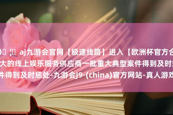 🦄aj九游会官网【极速线路】进入【欧洲杯官方合作网站】华人市场最大的线上娱乐服务供应商一批重大典型案件得到及时惩处-九游会J9·(china)官方网站-真人游戏第一品牌