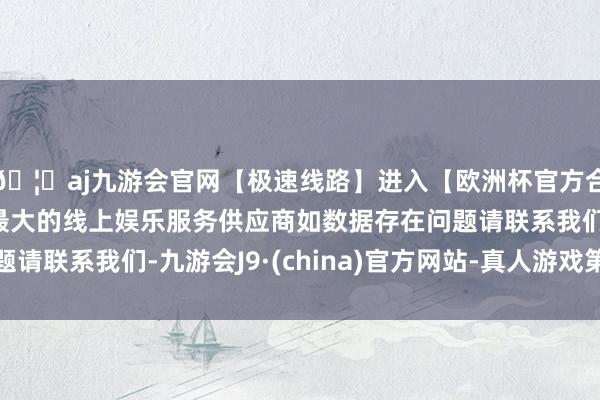 🦄aj九游会官网【极速线路】进入【欧洲杯官方合作网站】华人市场最大的线上娱乐服务供应商如数据存在问题请联系我们-九游会J9·(china)官方网站-真人游戏第一品牌