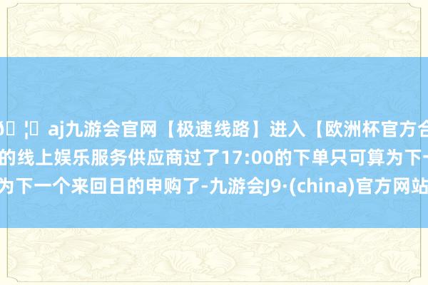 🦄aj九游会官网【极速线路】进入【欧洲杯官方合作网站】华人市场最大的线上娱乐服务供应商过了17:00的下单只可算为下一个来回日的申购了-九游会J9·(china)官方网站-真人游戏第一品牌