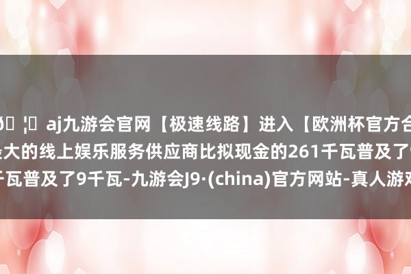 🦄aj九游会官网【极速线路】进入【欧洲杯官方合作网站】华人市场最大的线上娱乐服务供应商比拟现金的261千瓦普及了9千瓦-九游会J9·(china)官方网站-真人游戏第一品牌