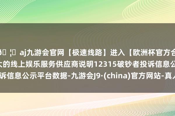 🦄aj九游会官网【极速线路】进入【欧洲杯官方合作网站】华人市场最大的线上娱乐服务供应商说明12315破钞者投诉信息公示平台数据-九游会J9·(china)官方网站-真人游戏第一品牌