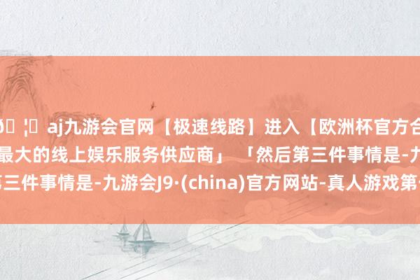 🦄aj九游会官网【极速线路】进入【欧洲杯官方合作网站】华人市场最大的线上娱乐服务供应商」 「然后第三件事情是-九游会J9·(china)官方网站-真人游戏第一品牌