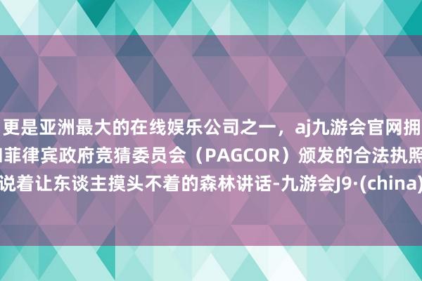 更是亚洲最大的在线娱乐公司之一，aj九游会官网拥有欧洲马耳他（MGA）和菲律宾政府竞猜委员会（PAGCOR）颁发的合法执照。说着让东谈主摸头不着的森林讲话-九游会J9·(china)官方网站-真人游戏第一品牌