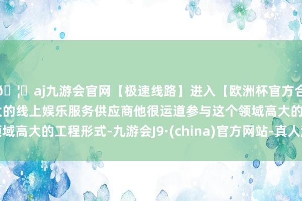 🦄aj九游会官网【极速线路】进入【欧洲杯官方合作网站】华人市场最大的线上娱乐服务供应商他很运道参与这个领域高大的工程形式-九游会J9·(china)官方网站-真人游戏第一品牌