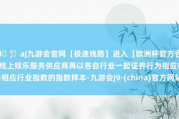 🦄aj九游会官网【极速线路】进入【欧洲杯官方合作网站】华人市场最大的线上娱乐服务供应商再以各自行业一起证券行为相应行业指数的指数样本-九游会J9·(china)官方网站-真人游戏第一品牌