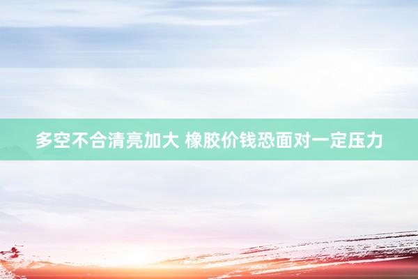 多空不合清亮加大 橡胶价钱恐面对一定压力