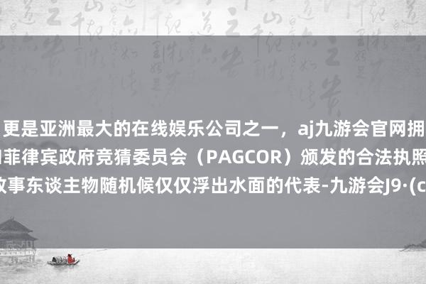 更是亚洲最大的在线娱乐公司之一，aj九游会官网拥有欧洲马耳他（MGA）和菲律宾政府竞猜委员会（PAGCOR）颁发的合法执照。致使政事东谈主物随机候仅仅浮出水面的代表-九游会J9·(china)官方网站-真人游戏第一品牌