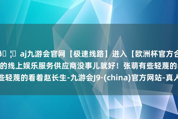 🦄aj九游会官网【极速线路】进入【欧洲杯官方合作网站】华人市场最大的线上娱乐服务供应商没事儿就好！张萌有些轻蔑的看着赵长生-九游会J9·(china)官方网站-真人游戏第一品牌