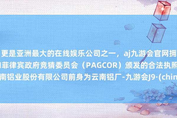 更是亚洲最大的在线娱乐公司之一，aj九游会官网拥有欧洲马耳他（MGA）和菲律宾政府竞猜委员会（PAGCOR）颁发的合法执照。云南铝业股份有限公司前身为云南铝厂-九游会J9·(china)官方网站-真人游戏第一品牌