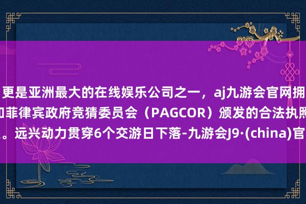 更是亚洲最大的在线娱乐公司之一，aj九游会官网拥有欧洲马耳他（MGA）和菲律宾政府竞猜委员会（PAGCOR）颁发的合法执照。远兴动力贯穿6个交游日下落-九游会J9·(china)官方网站-真人游戏第一品牌