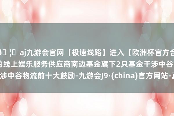 🦄aj九游会官网【极速线路】进入【欧洲杯官方合作网站】华人市场最大的线上娱乐服务供应商南边基金旗下2只基金干涉中谷物流前十大鼓励-九游会J9·(china)官方网站-真人游戏第一品牌