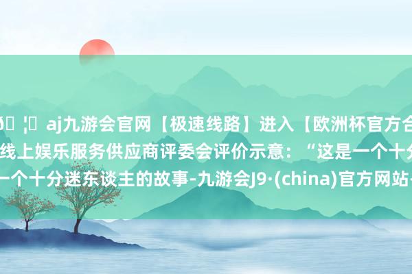 🦄aj九游会官网【极速线路】进入【欧洲杯官方合作网站】华人市场最大的线上娱乐服务供应商评委会评价示意：“这是一个十分迷东谈主的故事-九游会J9·(china)官方网站-真人游戏第一品牌