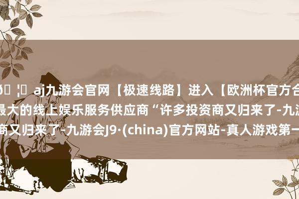 🦄aj九游会官网【极速线路】进入【欧洲杯官方合作网站】华人市场最大的线上娱乐服务供应商“许多投资商又归来了-九游会J9·(china)官方网站-真人游戏第一品牌