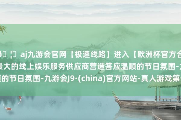 🦄aj九游会官网【极速线路】进入【欧洲杯官方合作网站】华人市场最大的线上娱乐服务供应商营造答应温顺的节日氛围-九游会J9·(china)官方网站-真人游戏第一品牌