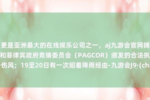 更是亚洲最大的在线娱乐公司之一，aj九游会官网拥有欧洲马耳他（MGA）和菲律宾政府竞猜委员会（PAGCOR）颁发的合法执照。戒备伤风；19至20日有一次昭着降雨经由-九游会J9·(china)官方网站-真人游戏第一品牌