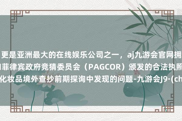 更是亚洲最大的在线娱乐公司之一，aj九游会官网拥有欧洲马耳他（MGA）和菲律宾政府竞猜委员会（PAGCOR）颁发的合法执照。针对化妆品境外查抄前期探询中发现的问题-九游会J9·(china)官方网站-真人游戏第一品牌