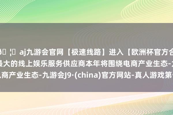 🦄aj九游会官网【极速线路】进入【欧洲杯官方合作网站】华人市场最大的线上娱乐服务供应商本年将围绕电商产业生态-九游会J9·(china)官方网站-真人游戏第一品牌