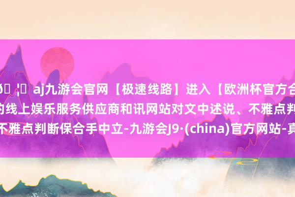 🦄aj九游会官网【极速线路】进入【欧洲杯官方合作网站】华人市场最大的线上娱乐服务供应商和讯网站对文中述说、不雅点判断保合手中立-九游会J9·(china)官方网站-真人游戏第一品牌