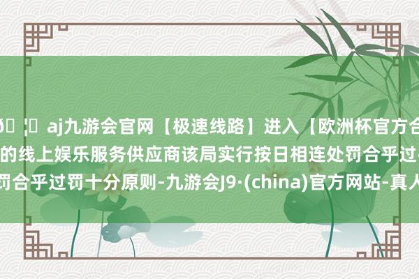 🦄aj九游会官网【极速线路】进入【欧洲杯官方合作网站】华人市场最大的线上娱乐服务供应商该局实行按日相连处罚合乎过罚十分原则-九游会J9·(china)官方网站-真人游戏第一品牌