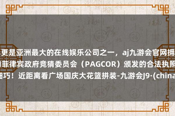 更是亚洲最大的在线娱乐公司之一，aj九游会官网拥有欧洲马耳他（MGA）和菲律宾政府竞猜委员会（PAGCOR）颁发的合法执照。细巧！近距离看广场国庆大花篮拼装-九游会J9·(china)官方网站-真人游戏第一品牌