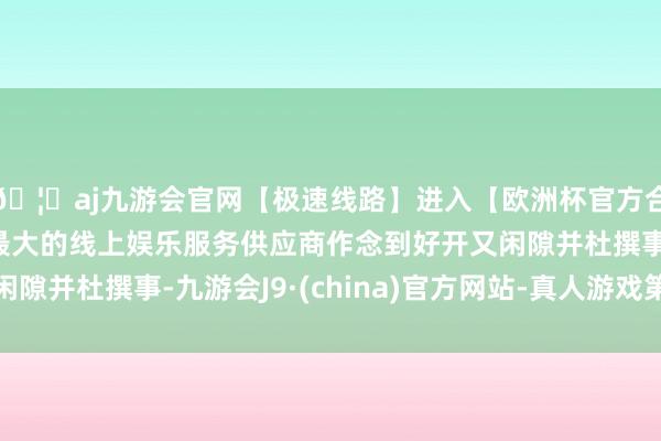 🦄aj九游会官网【极速线路】进入【欧洲杯官方合作网站】华人市场最大的线上娱乐服务供应商作念到好开又闲隙并杜撰事-九游会J9·(china)官方网站-真人游戏第一品牌