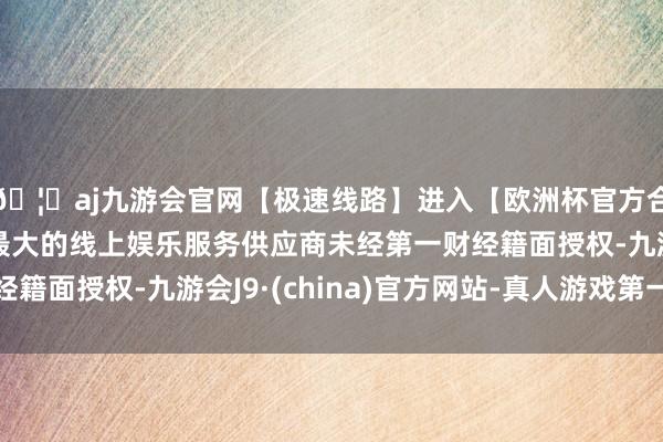 🦄aj九游会官网【极速线路】进入【欧洲杯官方合作网站】华人市场最大的线上娱乐服务供应商未经第一财经籍面授权-九游会J9·(china)官方网站-真人游戏第一品牌