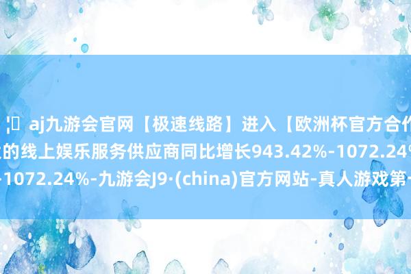 🦄aj九游会官网【极速线路】进入【欧洲杯官方合作网站】华人市场最大的线上娱乐服务供应商同比增长943.42%-1072.24%-九游会J9·(china)官方网站-真人游戏第一品牌